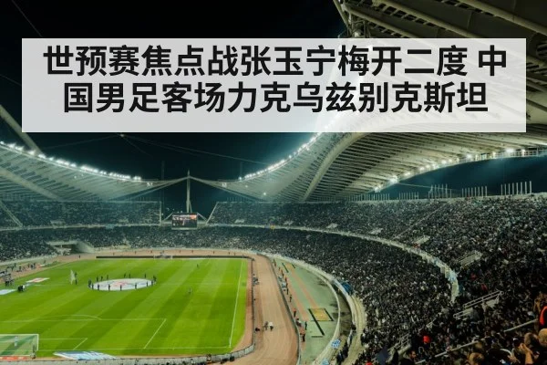 世预赛焦点战张玉宁梅开二度 中国男足客场力克乌兹别克斯坦