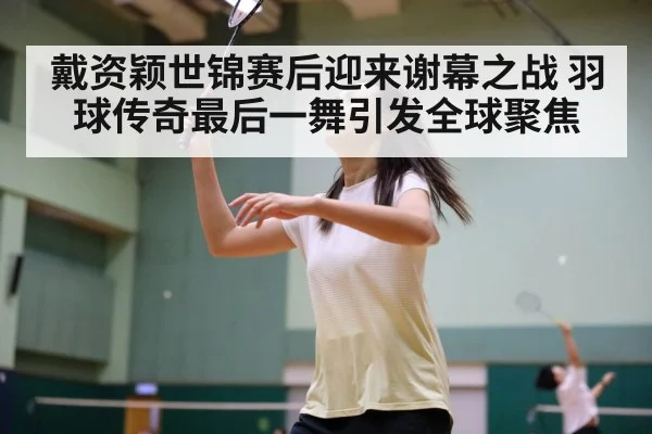 戴资颖世锦赛后迎来谢幕之战 羽球传奇最后一舞引发全球聚焦